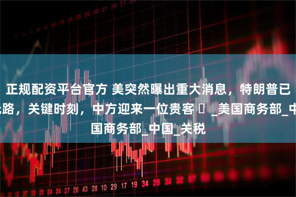 正规配资平台官方 美突然曝出重大消息，特朗普已经走投无路，关键时刻，中方迎来一位贵客 ​_美国商务部_中国_关税