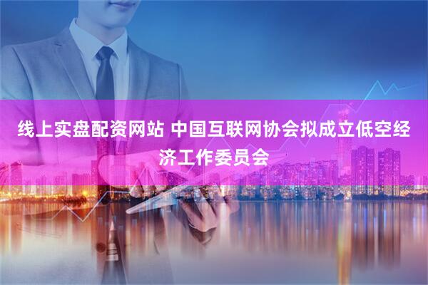 线上实盘配资网站 中国互联网协会拟成立低空经济工作委员会