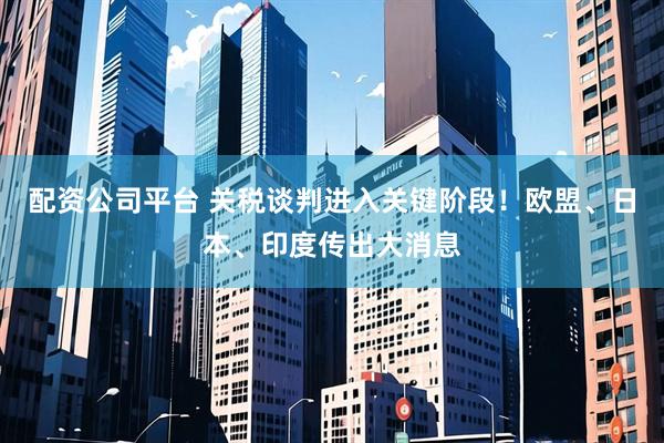 配资公司平台 关税谈判进入关键阶段！欧盟、日本、印度传出大消息