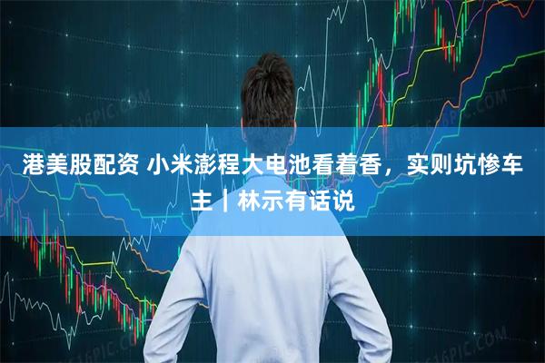 港美股配资 小米澎程大电池看着香，实则坑惨车主｜林示有话说