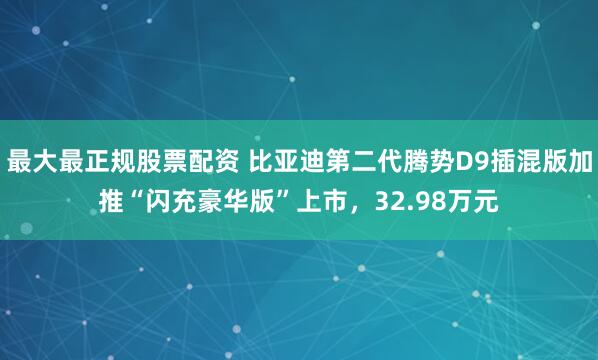 最大最正规股票配资 比亚迪第二代腾势D9插混版加推“闪充豪华版”上市，32.98万元