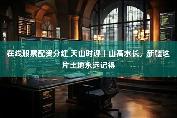在线股票配资分红 天山时评丨山高水长，新疆这片土地永远记得