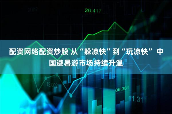配资网络配资炒股 从“躲凉快”到“玩凉快” 中国避暑游市场持续升温