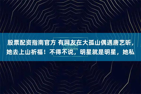 股票配资指南官方 有网友在大孤山偶遇唐艺昕，她去上山祈福！不得不说，明星就是明星，她私