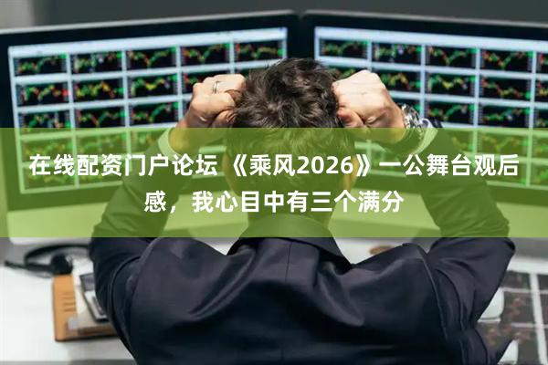 在线配资门户论坛 《乘风2026》一公舞台观后感，我心目中有三个满分